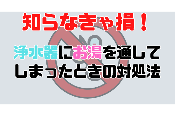 知らなきゃ損！浄水器にお湯を通してしまったときの対処法と対策法。